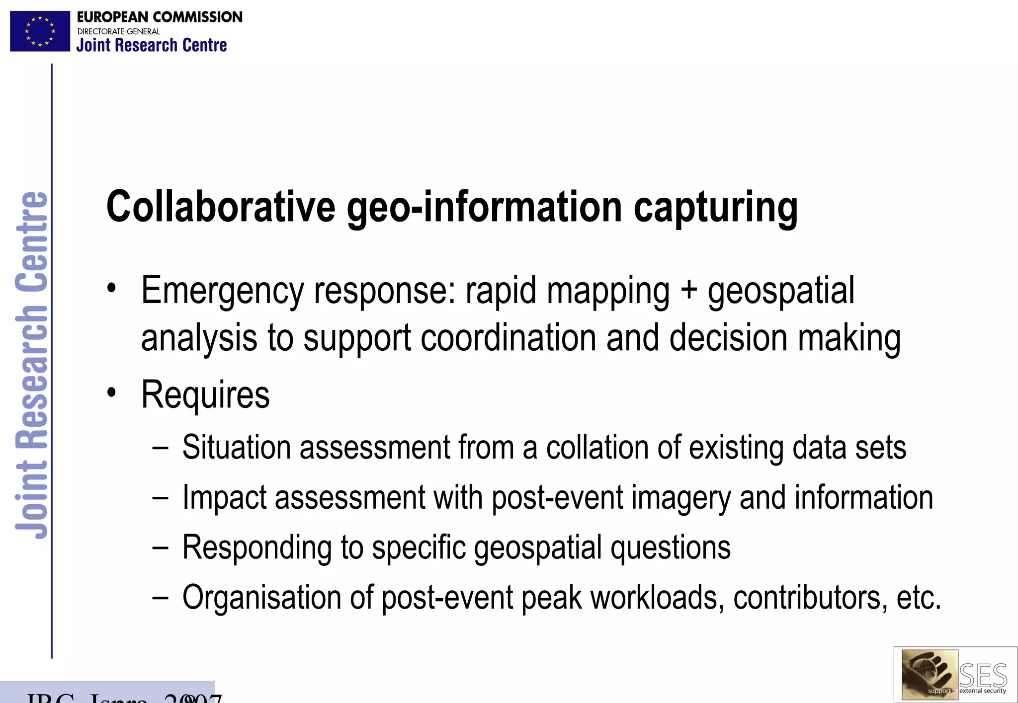 Collaborative geo-information capturing
• Emergency response: rapid mapping + geospatial
  analysis to support coordination and decision making
• Requires
   –   Situation assessment from a collation of existing data sets
   –   Impact assessment with post-event imagery and information
   –   Responding to specific geospatial questions
   –   Organisation of post-event peak workloads, contributors, etc.
 