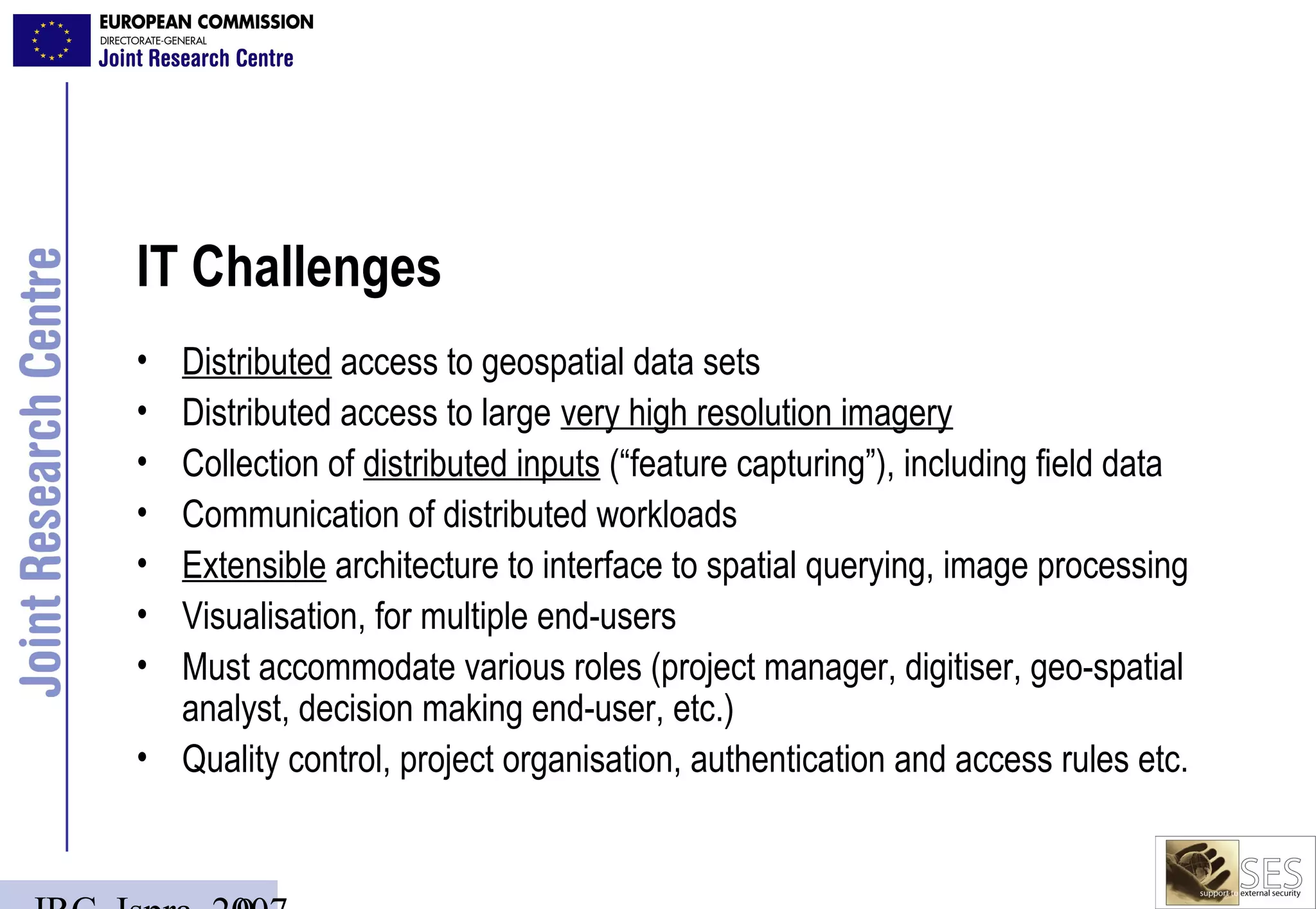 IT Challenges
• Distributed access to geospatial data sets
• Distributed access to large very high resolution imagery
• Collection of distributed inputs (“feature capturing”), including field data
• Communication of distributed workloads
• Extensible architecture to interface to spatial querying, image processing
• Visualisation, for multiple end-users
• Must accommodate various roles (project manager, digitiser, geo-spatial
  analyst, decision making end-user, etc.)
• Quality control, project organisation, authentication and access rules etc.
 