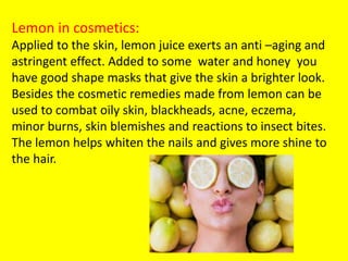 Lemon in cosmetics:
Applied to the skin, lemon juice exerts an anti –aging and
astringent effect. Added to some water and honey you
have good shape masks that give the skin a brighter look.
Besides the cosmetic remedies made from lemon can be
used to combat oily skin, blackheads, acne, eczema,
minor burns, skin blemishes and reactions to insect bites.
The lemon helps whiten the nails and gives more shine to
the hair.
 