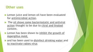 Other uses
 Lemon juice and lemon oil have been evaluated
for antimicrobial action.
 The oil shows some bacteriostatic and antiviral
action thought to be due to citral and linalool
content.
 Lemon has been shown to inhibit the growth of
Aspergillus mold,
 and has been used to disinfect drinking water and
to inactivate rabies virus
 
