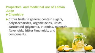 Properties and medicinal use of Lemon
Juice
 Chemistry
 Citrus fruits in general contain sugars,
polysaccharides, organic acids, lipids,
carotenoid (pigment), vitamins, minerals,
flavonoids, bitter limonoids, and volatile
components.
 