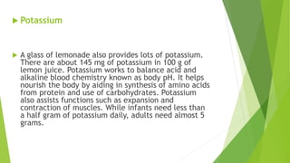  Potassium
 A glass of lemonade also provides lots of potassium.
There are about 145 mg of potassium in 100 g of
lemon juice. Potassium works to balance acid and
alkaline blood chemistry known as body pH. It helps
nourish the body by aiding in synthesis of amino acids
from protein and use of carbohydrates. Potassium
also assists functions such as expansion and
contraction of muscles. While infants need less than
a half gram of potassium daily, adults need almost 5
grams.
 