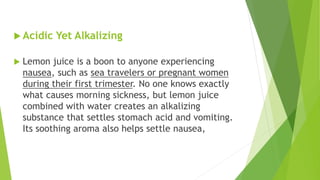  Acidic Yet Alkalizing
 Lemon juice is a boon to anyone experiencing
nausea, such as sea travelers or pregnant women
during their first trimester. No one knows exactly
what causes morning sickness, but lemon juice
combined with water creates an alkalizing
substance that settles stomach acid and vomiting.
Its soothing aroma also helps settle nausea,
 