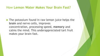 How Lemon Water Makes Your Brain Fast?
 The potassium found in raw lemon juice helps the
brain and nerve cells, improves
concentration, processing speed, memory and
calms the mind. This underappreciated tart fruit
makes your brain fast.
 