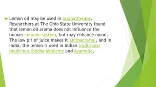  Lemon oil may be used in aromatherapy.
Researchers at The Ohio State University found
that lemon oil aroma does not influence the
human immune system, but may enhance mood.
The low pH of juice makes it antibacterial, and in
India, the lemon is used in Indian traditional
medicines Siddha Medicine and Ayurveda,
 