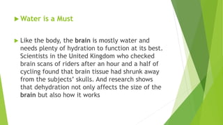  Water is a Must
 Like the body, the brain is mostly water and
needs plenty of hydration to function at its best.
Scientists in the United Kingdom who checked
brain scans of riders after an hour and a half of
cycling found that brain tissue had shrunk away
from the subjects’ skulls. And research shows
that dehydration not only affects the size of the
brain but also how it works
 