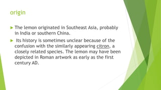 origin
 The lemon originated in Southeast Asia, probably
in India or southern China.
 Its history is sometimes unclear because of the
confusion with the similarly appearing citron, a
closely related species. The lemon may have been
depicted in Roman artwork as early as the first
century AD.
 