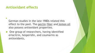 Antioxidant effects

German studies in the late 1980s related this
effect to the peel. The pectin fiber and lemon oil
also possess antioxidant properties.
 One group of researchers, having identified
eriocitrin, hesperidin, and coumarins as
antioxidants,
 