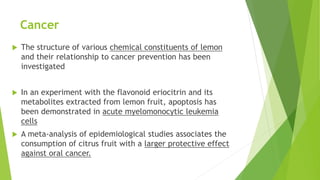 Cancer
 The structure of various chemical constituents of lemon
and their relationship to cancer prevention has been
investigated
 In an experiment with the flavonoid eriocitrin and its
metabolites extracted from lemon fruit, apoptosis has
been demonstrated in acute myelomonocytic leukemia
cells
 A meta-analysis of epidemiological studies associates the
consumption of citrus fruit with a larger protective effect
against oral cancer.
 