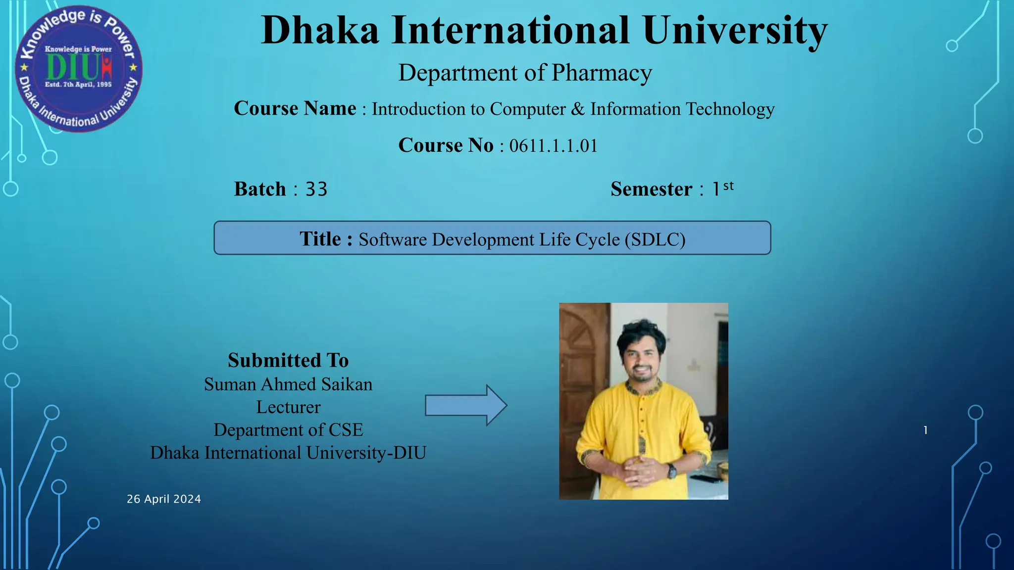 Dhaka International University
Department of Pharmacy
Course Name : Introduction to Computer & Information Technology
Course No : 0611.1.1.01
Batch : 33 Semester : 1st
Title : Software Development Life Cycle (SDLC)
Submitted To
Suman Ahmed Saikan
Lecturer
Department of CSE
Dhaka International University-DIU
26 April 2024
1
 