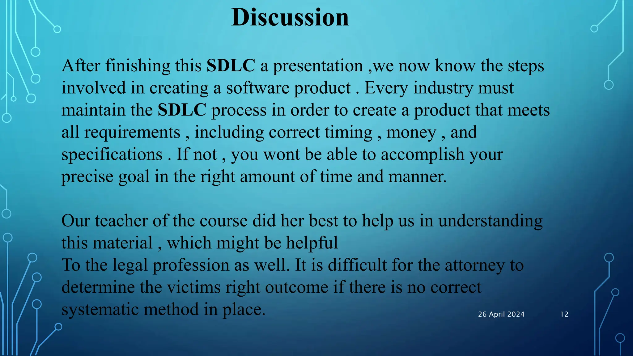 Discussion
After finishing this SDLC a presentation ,we now know the steps
involved in creating a software product . Every industry must
maintain the SDLC process in order to create a product that meets
all requirements , including correct timing , money , and
specifications . If not , you wont be able to accomplish your
precise goal in the right amount of time and manner.
Our teacher of the course did her best to help us in understanding
this material , which might be helpful
To the legal profession as well. It is difficult for the attorney to
determine the victims right outcome if there is no correct
systematic method in place. 26 April 2024 12
 