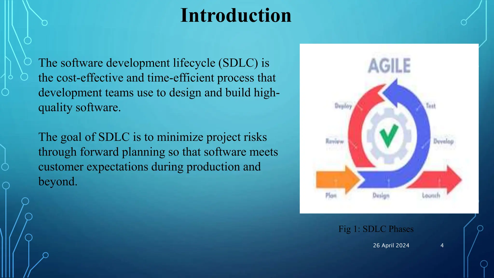 Introduction
The software development lifecycle (SDLC) is
the cost-effective and time-efficient process that
development teams use to design and build high-
quality software.
The goal of SDLC is to minimize project risks
through forward planning so that software meets
customer expectations during production and
beyond.
Fig 1: SDLC Phases
26 April 2024 4
 