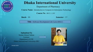 Dhaka International University
Department of Pharmacy
Course Name : Introduction to Computer & Information Technology
Course No : 0611.1.1.01
Batch : 33 Semester : 1st
Title : Software Development Life Cycle (SDLC)
Submitted To
Suman Ahmed Saikan
Lecturer
Department of CSE
Dhaka International University-DIU
26 April 2024
1
 