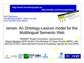 lemon: An Ontology-Lexicon model for the
Multilingual Semantic Web
MONNET Project Consortium, represented by
Thierry Declerck (DFKI GmbH), Paul Buitelaar & Tobias Wunner (DERI), John
McCrae (CITEC), Elena Montiel-Ponsoda & Guadalupe Aguado de Cea (UPM)
http://www.monnet-project.eu
http://twitter.com/monnetproject
W3C Workshop:
The Multilingual Web - Where Are We?
26-27 October 2010, Madrid
 