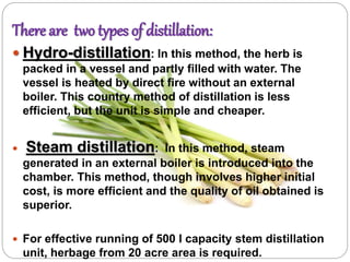 There are two types of distillation:
 Hydro-distillation: In this method, the herb is
packed in a vessel and partly filled with water. The
vessel is heated by direct fire without an external
boiler. This country method of distillation is less
efficient, but the unit is simple and cheaper.
 Steam distillation: In this method, steam
generated in an external boiler is introduced into the
chamber. This method, though involves higher initial
cost, is more efficient and the quality of oil obtained is
superior.
 For effective running of 500 l capacity stem distillation
unit, herbage from 20 acre area is required.
 