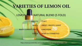 VARIETIES OF LEMON OIL
ORIGIN
SMELL
MAIN CONSTITUENTS
USAGE
ITALY
SWEET, FRUITY, LIGHT
LIMONENE
SOAPS & COSMETICS
LEMON OIL – NATURAL BLEND (5 FOLD)
https://www.pureoilsindia.com/product/lemon-oil-natural-blend-5-fold/
 