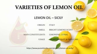 VARIETIES OF LEMON OIL
ORIGIN
SMELL
MAIN CONSTITUENTS
USAGE
ITALY
BRIGHT LEMONY SCENT
LIMONENE, CITRAL
AROMATHERAPY & SKIN CARE
LEMON OIL – SICILY
https://www.pureoilsindia.com/product/lemon-oil-sicily/
 
