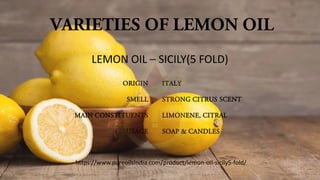 VARIETIES OF LEMON OIL
ORIGIN
SMELL
MAIN CONSTITUENTS
USAGE
ITALY
STRONG CITRUS SCENT
LIMONENE, CITRAL
SOAP & CANDLES
LEMON OIL – SICILY(5 FOLD)
https://www.pureoilsindia.com/product/lemon-oil-sicily5-fold/
 
