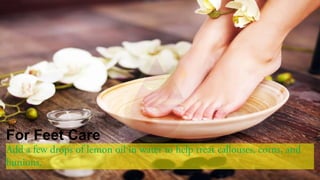 For Feet Care
Add a few drops of lemon oil in water to help treat callouses, corns, and
bunions.
 