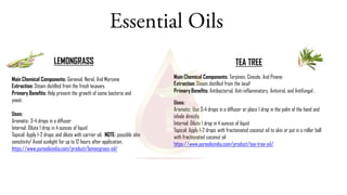 Essential Oils
LEMONGRASS TEA TREE
Main Chemical Components: Terpinen, Cineole, And Pinene
Extraction: Steam distilled from the leaf
Primary Benefits: Antibacterial, Anti-inflammatory, Antiviral, and Antifungal .
Uses:
Aromatic: Use 3-4 drops in a diffuser or place 1 drop in the palm of the hand and
inhale directly
Internal: Dilute 1 drop in 4 ounces of liquid
Topical: Apply 1-2 drops with fractionated coconut oil to skin or put in a roller ball
with fractionated coconut oil
https://www.pureoilsindia.com/product/tea-tree-oil/
Main Chemical Components: Geranial, Neral, And Myrcene
Extraction: Steam distilled from the fresh leaves
Primary Benefits: Help prevent the growth of some bacteria and
yeast.
Uses:
Aromatic: 3-4 drops in a diffuser
Internal: Dilute 1 drop in 4 ounces of liquid
Topical: Apply 1-2 drops and dilute with carrier oil. NOTE: possible skin
sensitivity! Avoid sunlight for up to 12 hours after application.
https://www.pureoilsindia.com/product/lemongrass-oil/
 