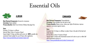Essential Oils
AJWAIN CINNAMON
Main Chemical Components: Cinnamaldehyde
Extraction: Steam distilled from the bark or leaf
Primary Benefits: Reduce stress, relieve pain, fight off infections, improve
digestion, and protect against insects .
Uses:
Aromatic: Use 3-4 drops in a diffuser or place 1 drop in the palm of the hand and
inhale directly
Internal: Dilute 1 drop in 4 ounces of liquid
Topical: Apply 1-2 drops with fractionated coconut oil to skin or put in a roller ball
with fractionated coconut oil
https://www.pureoilsindia.com/product/cinnamon-oil/
Main Chemical Components: Carvacrol, a-terpinene
Extraction: Steam distilled
Primary Benefits: Relief from Arthritis & Relieve Neuralgia Pain.
Uses:
Aromatic: 3-4 drops in a diffuser
Internal: Dilute 1 drop in 4 ounces of liquid
Topical: Apply 1-2 drops and dilute with carrier oil. NOTE: possible skin
sensitivity! Avoid sunlight for up to 12 hours after application.
https://www.pureoilsindia.com/product/ajwain-oil/
 