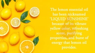The lemon essential oil
has been nicknamed
‘LIQUID SUNSHINE’
because of its vibrant
yellow color, refreshing
scent, purifying
properties, and burst of
energy that lemon oil
provides.
 
