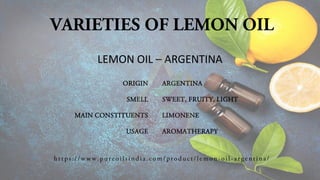 VARIETIES OF LEMON OIL
ORIGIN
SMELL
MAIN CONSTITUENTS
USAGE
ARGENTINA
SWEET, FRUITY, LIGHT
LIMONENE
AROMATHERAPY
LEMON OIL – ARGENTINA
h t t p s:/ / www.p ure o i l si n di a.co m / pro d uct /l e mo n -o i l -arg en ti na/
 