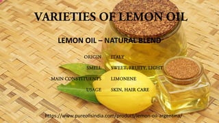 VARIETIES OF LEMON OIL
ORIGIN
SMELL
MAIN CONSTITUENTS
USAGE
ITALY
SWEET, FRUITY, LIGHT
LIMONENE
SKIN, HAIR CARE
LEMON OIL – NATURAL BLEND
https://www.pureoilsindia.com/product/lemon-oil-argentina/
 