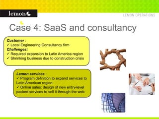 Case 4: SaaS and consultancy
Customer :
 Local Engineering Consultancy firm
Challenges:
 Required expansion to Latin America region
 Shrinking business due to construction crisis
Lemon services :
 Program definition to expand services to
Latin American region
 Online sales: design of new entry-level
packed services to sell it through the web
 