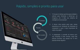 1. 72 horas é o tempo que leva para instalar e
colocar para funcionar o lemon-go. Já
imaginou, em 3 dias seu sistema de
inteligência funcionando?
2. O lemon está pronto para usar, nossa
experiência em centenas de empresas já
mostraram o que é mais importante de
cada uma saber!
3. A preparação e conexão do lemon com
sua empresa é toda remota. Você não
precisa envolver sua equipe de TI nem
precisa treinar alguém!
Rápido, simples e pronto para usar
72 horas
Pronto
Em nuvem
 