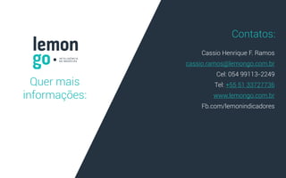 Quer mais
informações:
Cassio Henrique F. Ramos
cassio.ramos@lemongo.com.br
Cel: 054 99113-2249
Tel: +55 51 33727736
www.lemongo.com.br
Fb.com/lemonindicadores
.
Contatos:
 