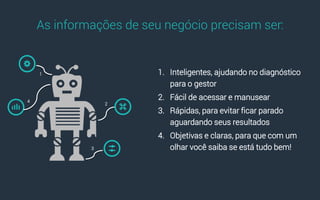 1. Inteligentes, ajudando no diagnóstico
para o gestor
2. Fácil de acessar e manusear
3. Rápidas, para evitar ficar parado
aguardando seus resultados
4. Objetivas e claras, para que com um
olhar você saiba se está tudo bem!
As informações de seu negócio precisam ser:
1
2
3
4
 