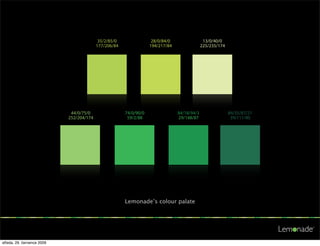 35/2/85/0                28/0/84/0                 13/0/40/0
                                          177/206/84               194/217/84                225/235/174

                                           35/2/85/0                28/0/84/0                 13/0/40/0
                                          177/206/84               194/217/84                225/235/174




                             44/0/75/0   35/2/85/0     74/0/90/0    28/0/84/0   84/18/94/3 13/0/40/0 84/35/87/21
                            252/204/174 177/206/84      59/2/88    194/217/84   29/148/87 225/235/174 39/111/80

                             44/0/75/0   35/2/85/0     74/0/90/0    28/0/84/0   84/18/94/3 13/0/40/0 84/35/87/21
                            252/204/174 177/206/84      59/2/88    194/217/84   29/148/87 225/235/174 39/111/80




                             44/0/75/0                 74/0/90/0                84/18/94/3                 84/35/87/21
                            252/204/174                 59/2/88                 29/148/87                   39/111/80
                             44/0/75/0                 74/0/90/0                84/18/94/3                 84/35/87/21
                            252/204/174                 59/2/88                 29/148/87                   39/111/80




                                                       Lemonade’s colour palate




středa, 29. července 2009
 