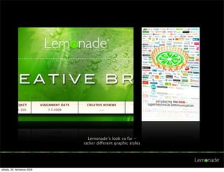 HE DIFFERENCE • TASTE THE DIFFERENCE • TASTE THE DIFFERENCE




CREATIVE BRIEF
/BRAND/PROJECT                ASSIGNMENT DATE                        CREATIVE REVIEWS
 / Lenovo / U-350                    7.7.2009                              ---




NTION: BIG IDEAS EXPECTED!
ovo!     !       Project: Launch U-350!           !        Budget: USD 100 k
                                                                 Lemonade’s look so far -
output: Creative launching concept                              rather different graphic styles

MENT    (Please describe the assignment in one sentence)

prepare launching concept for the Lenovo U 350 personal notebook.


(What do29. července achieve and how shall we measure the success)
  středa, we want to 2009
 