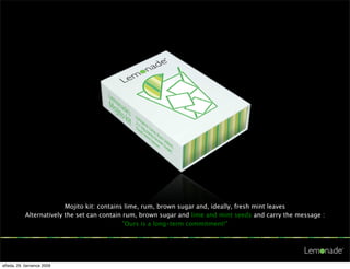 Mojito kit: contains lime, rum, brown sugar and, ideally, fresh mint leaves
           Alternatively the set can contain rum, brown sugar and lime and mint seeds and carry the message :
                                             ”Ours is a long-term commitment!”




středa, 29. července 2009
 