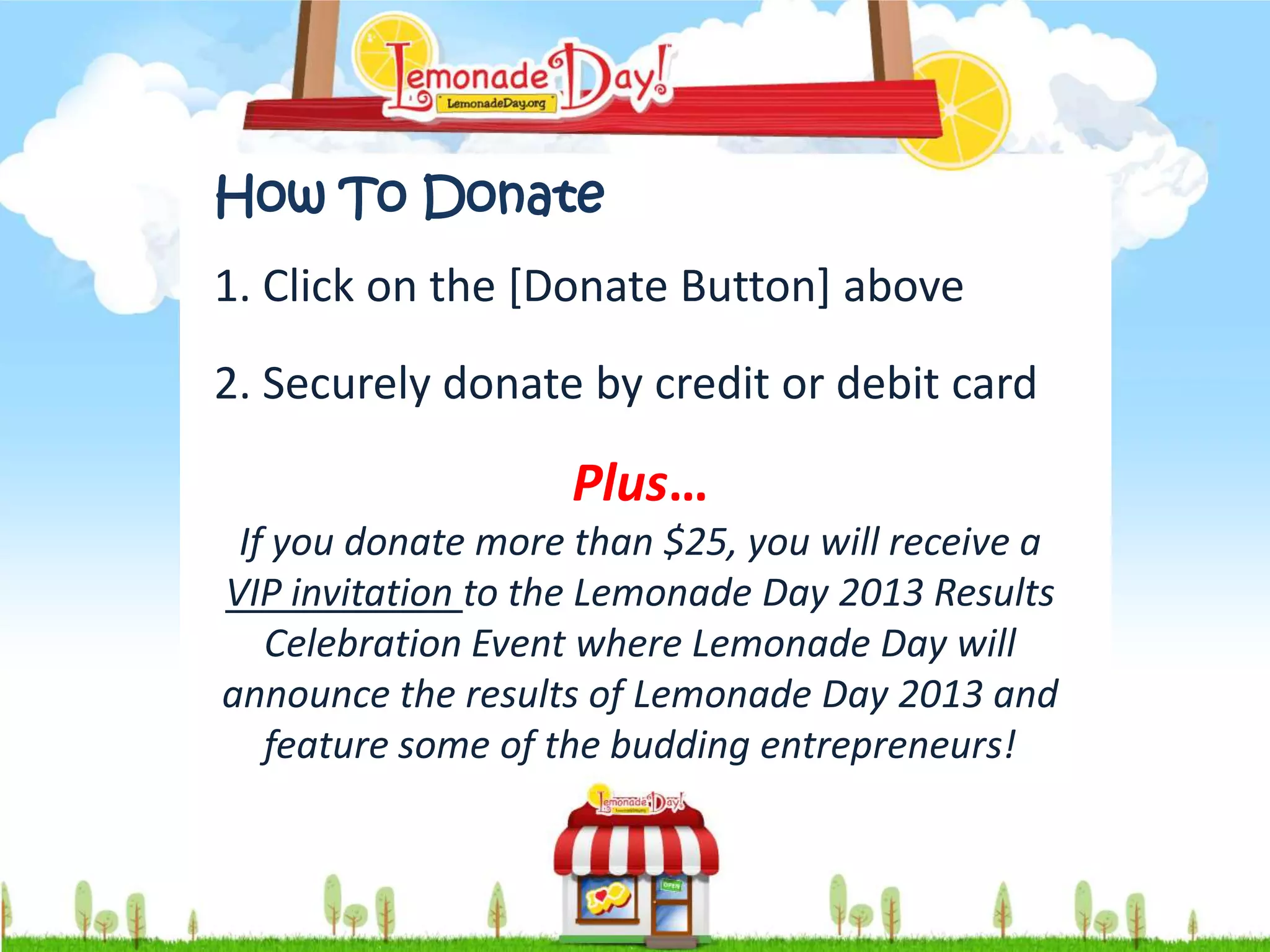 How To Donate
1. Click on the [Donate Button] above
2. Securely donate by credit or debit card

                    Plus…
 If you donate more than $25, you will receive a
VIP invitation to the Lemonade Day 2013 Results
   Celebration Event where Lemonade Day will
announce the results of Lemonade Day 2013 and
   feature some of the budding entrepreneurs!
 