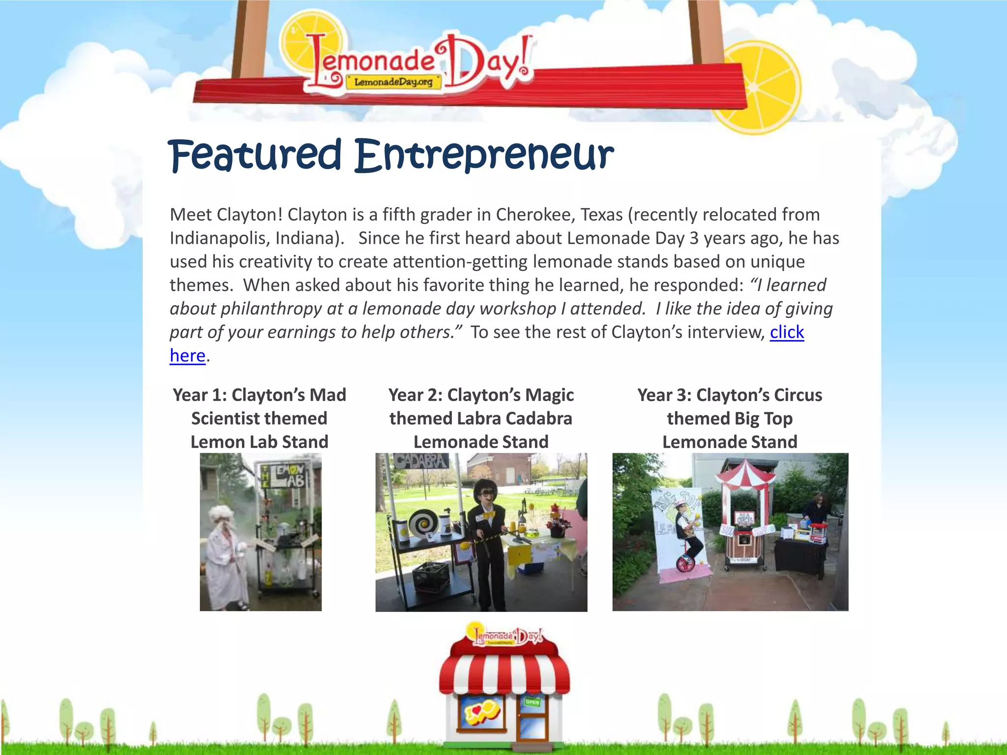 Featured Entrepreneur
Meet Clayton! Clayton is a fifth grader in Cherokee, Texas (recently relocated from
Indianapolis, Indiana). Since he first heard about Lemonade Day 3 years ago, he has
used his creativity to create attention-getting lemonade stands based on unique
themes. When asked about his favorite thing he learned, he responded: “I learned
about philanthropy at a lemonade day workshop I attended. I like the idea of giving
part of your earnings to help others.” To see the rest of Clayton’s interview, click
here.

Year 1: Clayton’s Mad      Year 2: Clayton’s Magic        Year 3: Clayton’s Circus
  Scientist themed         themed Labra Cadabra               themed Big Top
  Lemon Lab Stand             Lemonade Stand                 Lemonade Stand
 