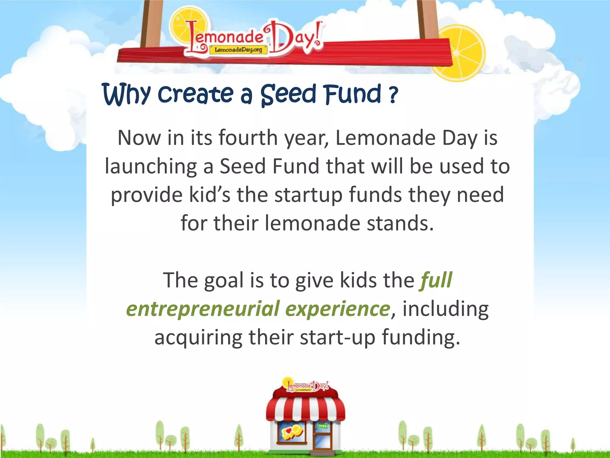 Why create a Seed Fund ?
  Now in its fourth year, Lemonade Day is
launching a Seed Fund that will be used to
 provide kid’s the startup funds they need
        for their lemonade stands.

      The goal is to give kids the full
  entrepreneurial experience, including
     acquiring their start-up funding.
 