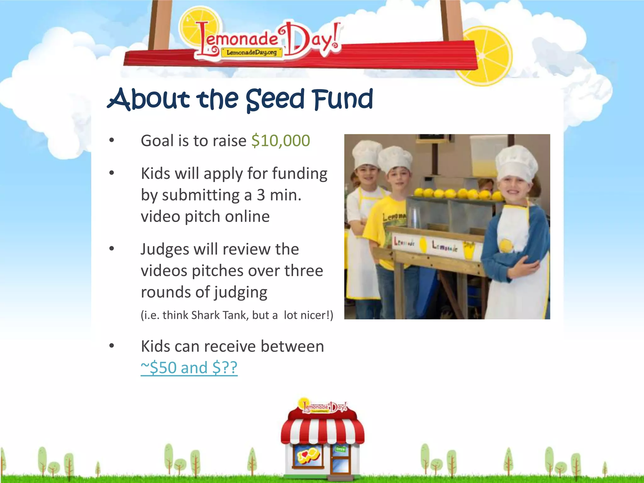 About the Seed Fund
•   Goal is to raise $10,000
•   Kids will apply for funding
    by submitting a 3 min.
    video pitch online
•   Judges will review the
    videos pitches over three
    rounds of judging
    (i.e. think Shark Tank, but a lot nicer!)

•   Kids can receive between
    ~$50 and $??
 