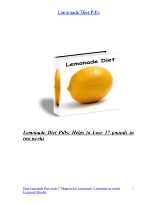 Lemonade Diet Pills




Lemonade Diet Pills: Helps to Lose 17 pounds in
two weeks




Does Lemonade Diet works?| Where to buy Lemonade? | Lemonade on media|   1
Lemonade Results
 