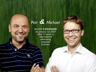 Petr   & Michael
  founded Lemonade
   on January 1st 2007
     after 15 years in
       international
        advertising
         corporate
          business
 