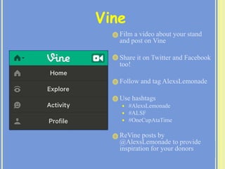  Film a video about your stand
and post on Vine
 Share it on Twitter and Facebook
too!
 Follow and tag AlexsLemonade
 Use hashtags
 #AlexsLemonade
 #ALSF
 #OneCupAtaTime
 ReVine posts by
@AlexsLemonade to provide
inspiration for your donors
Vine
 