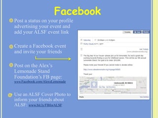  Post a status on your profile
advertising your event and
add your ALSF event link
 Create a Facebook event
and invite your friends
 Post on the Alex’s
Lemonade Stand
Foundation’s FB page:
www.Facebook.com/AlexsLemonade
 Use an ALSF Cover Photo to
inform your friends about
ALSF: www.bit.ly/FBforALSF
Facebook
 