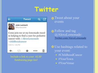  Tweet about your
events
 Follow and tag
@AlexsLemonade:
Twitter.com/AlexsLemonade
 Use hashtags related to
your event:
 #ChildhoodCancer
 #YourTown
 #YourVenue
Twitter
Include a link to your ALSF
fundraising page too!
 