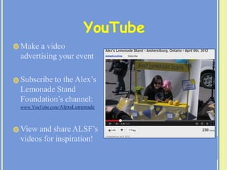  Make a video
advertising your event
 Subscribe to the Alex’s
Lemonade Stand
Foundation’s channel:
www.YouTube.com/AlexsLemonade
 View and share ALSF’s
videos for inspiration!
YouTube
 