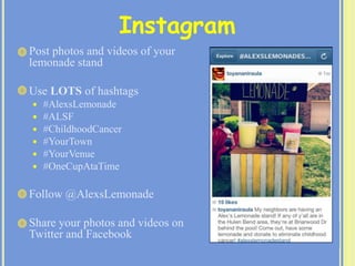 Post photos and videos of your
lemonade stand
 Use LOTS of hashtags
 #AlexsLemonade
 #ALSF
 #ChildhoodCancer
 #YourTown
 #YourVenue
 #OneCupAtaTime
 Follow @AlexsLemonade
 Share your photos and videos on
Twitter and Facebook
Instagram
 