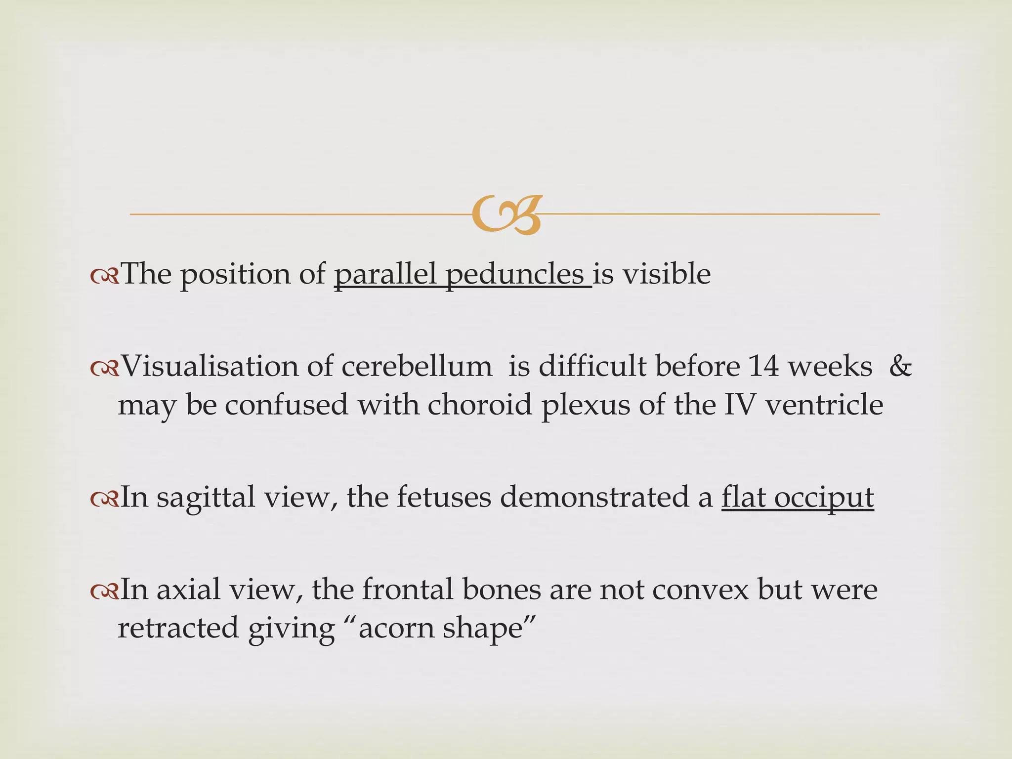 The position of  parallel peduncles  is visible Visualisation of cerebellum  is difficult before 14 weeks  & may be confused with choroid plexus of the IV ventricle In sagittal view, the fetuses demonstrated a  flat occiput In axial view, the frontal bones are not convex but were retracted giving “acorn shape” 