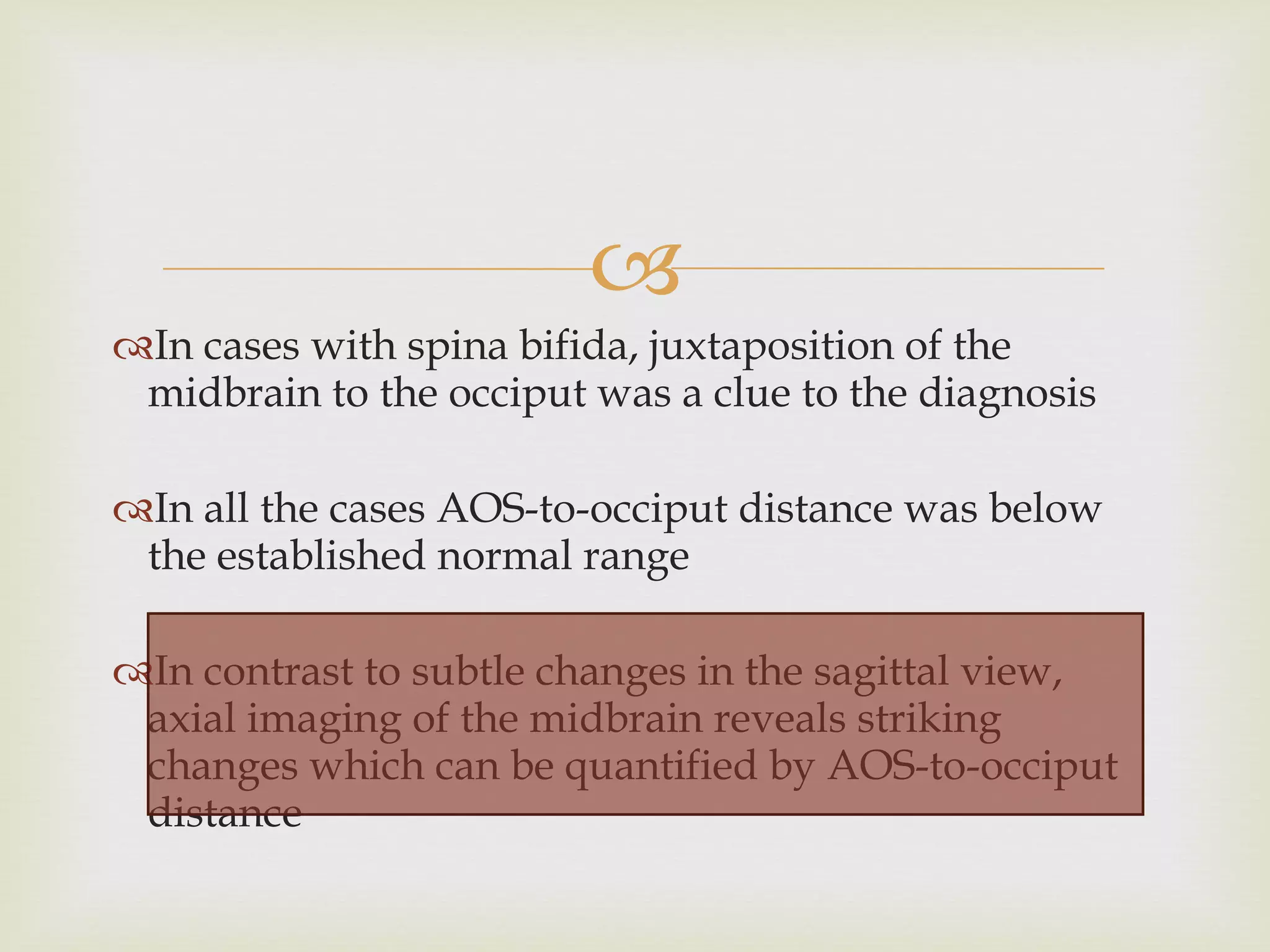 In cases with spina bifida, juxtaposition of the midbrain to the occiput was a clue to the diagnosis In all the cases AOS-to-occiput distance was below the established normal range In contrast to subtle changes in the sagittal view, axial imaging of the midbrain reveals striking changes which can be quantified by AOS-to-occiput distance  