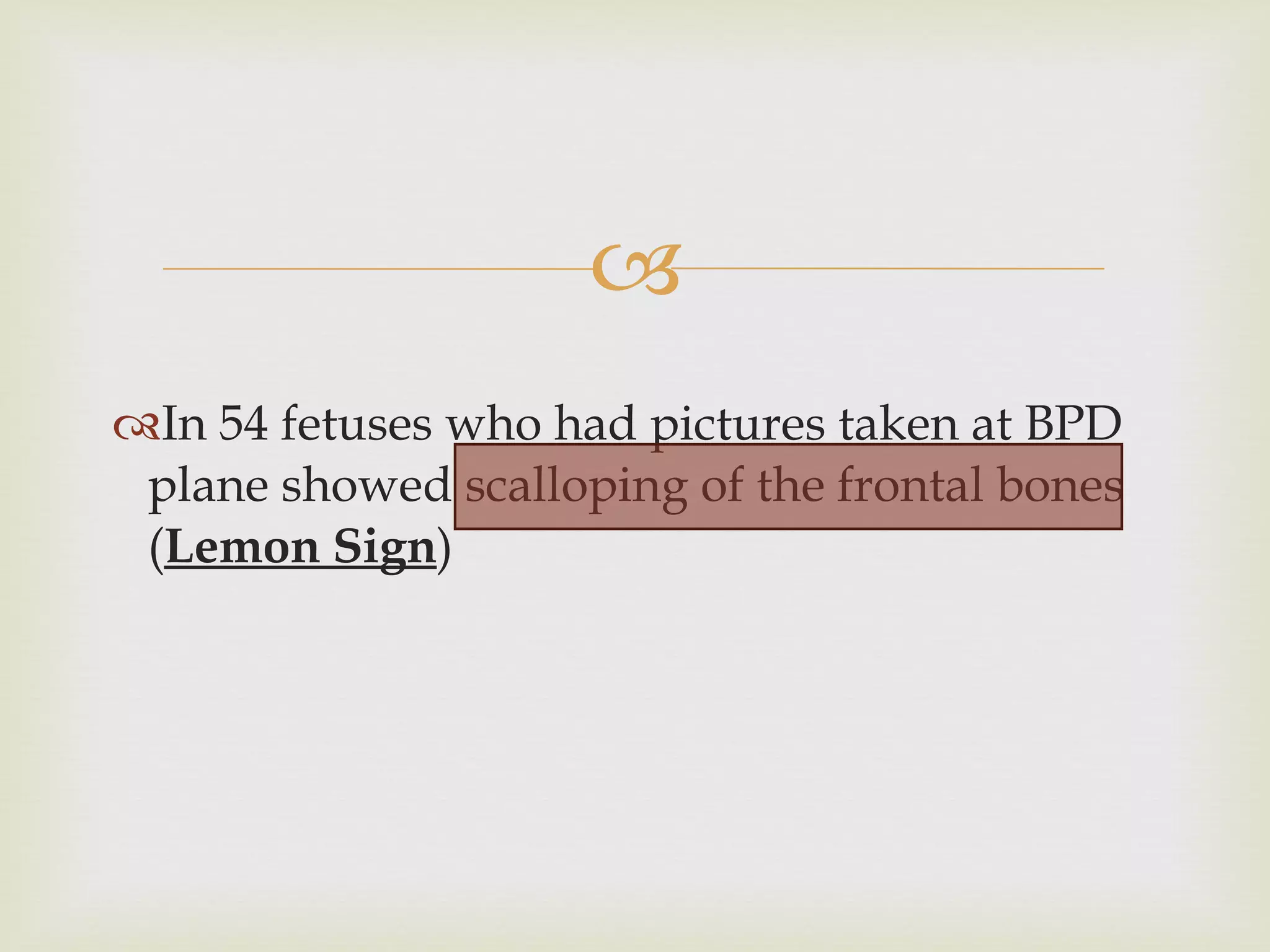 In 54 fetuses who had pictures taken at BPD plane showed scalloping of the frontal bones ( Lemon Sign ) 
