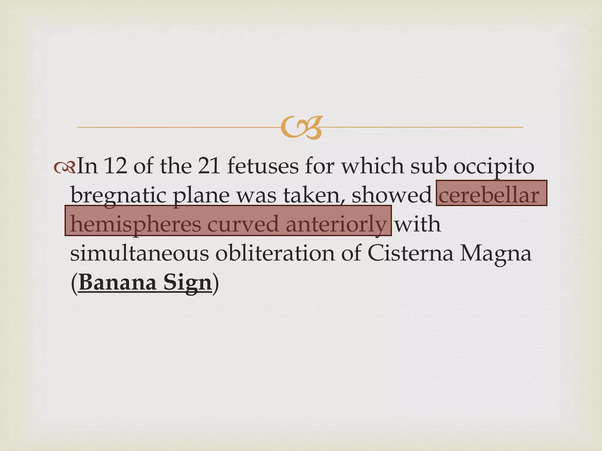 In 12 of the 21 fetuses for which sub occipito bregnatic plane was taken, showed cerebellar hemispheres curved anteriorly with simultaneous obliteration of Cisterna Magna ( Banana Sign ) 